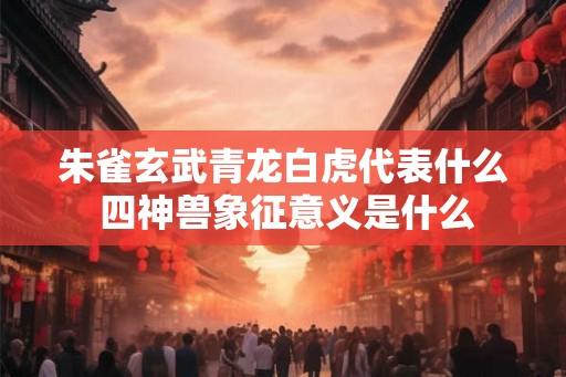 朱雀玄武青龙白虎代表什么 四神兽象征意义是什么