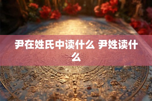 尹在姓氏中读什么 尹姓读什么 尹在姓氏中读什么 尹姓读什么