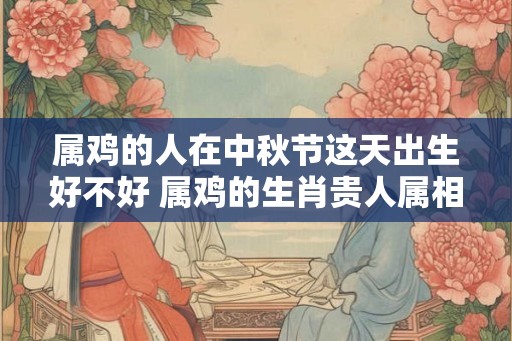 属鸡的人在中秋节这天出生好不好 属鸡的生肖贵人属相是谁