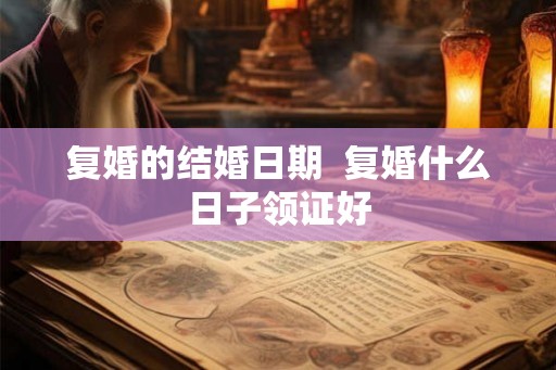 复婚的结婚日期 复婚什么日子领证好 复婚的结婚日期 复婚什么日子领证好