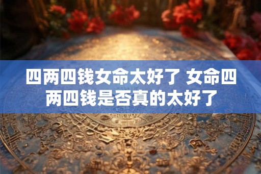 四两四钱女命太好了 女命四两四钱是否真的太好了