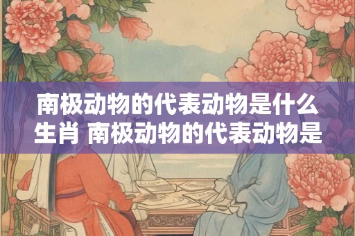 南极动物的代表动物是什么生肖 南极动物的代表动物是什么生肖呢