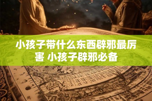小孩子带什么东西辟邪最厉害 小孩子辟邪必备