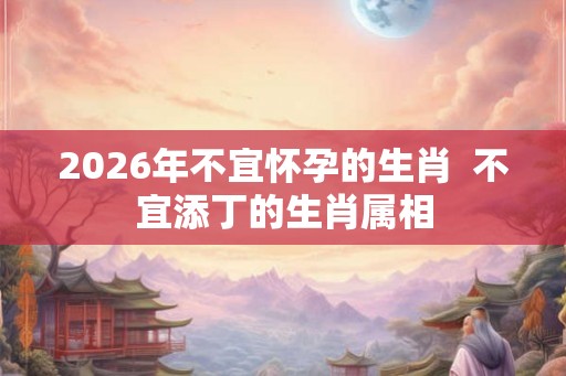 2026年不宜怀孕的生肖 不宜添丁的生肖属相 2026年不宜怀孕的生肖 不宜添丁的生肖属相