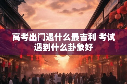 高考出门遇什么最吉利 考试遇到什么卦象好 高考出门遇什么最吉利 考试遇到什么卦象好