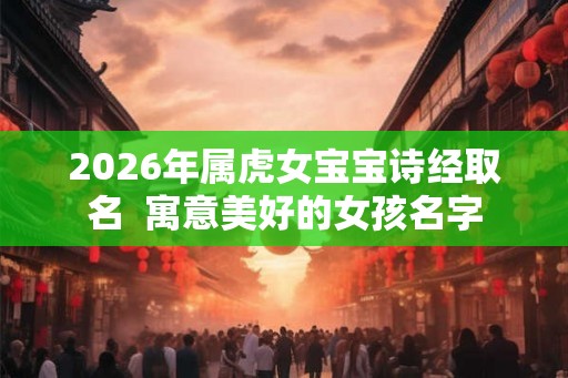 2026年属虎女宝宝诗经取名  寓意美好的女孩名字