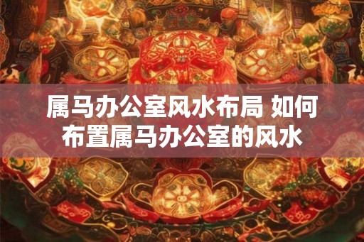 属马办公室风水布局 如何布置属马办公室的风水