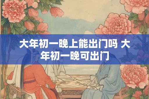 大年初一晚上能出门吗 大年初一晚可出门