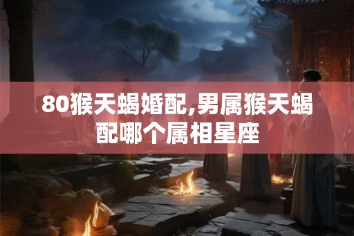 80猴天蝎婚配,男属猴天蝎配哪个属相星座