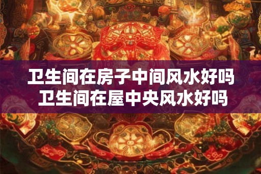 卫生间在房子中间风水好吗 卫生间在屋中央风水好吗