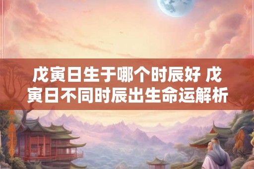 戊寅日生于哪个时辰好 戊寅日不同时辰出生命运解析