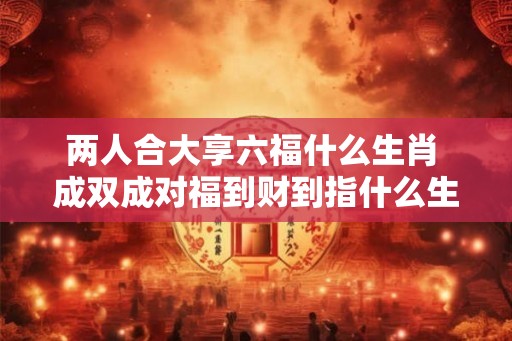 两人合大享六福什么生肖 成双成对福到财到指什么生肖
