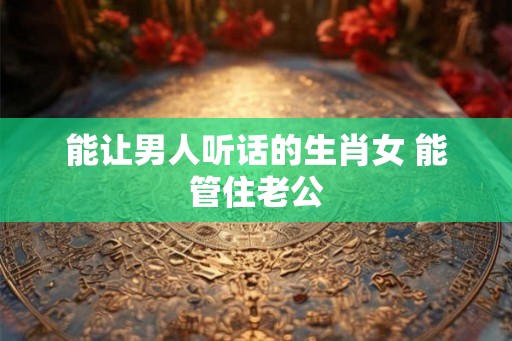 能让男人听话的生肖女 能管住老公