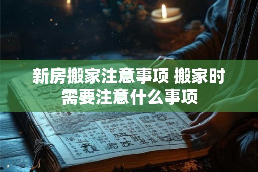 新房搬家注意事项 搬家时需要注意什么事项