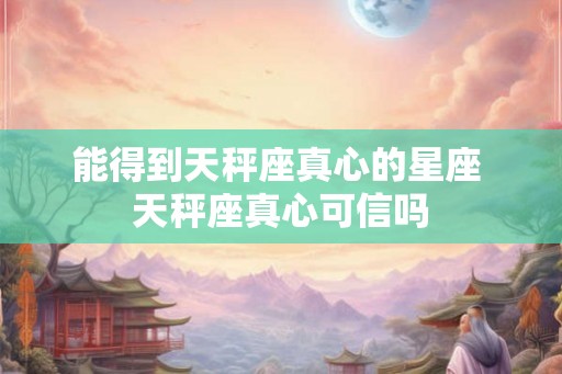 能得到天秤座真心的星座 天秤座真心可信吗