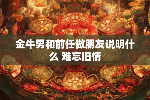 金牛男和前任做朋友说明什么 难忘旧情