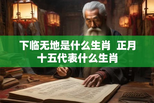 下临无地是什么生肖 正月十五代表什么生肖 下临无地是什么生肖 正月十五代表什么生肖