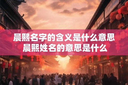 晨熙名字的含义是什么意思 晨熙姓名的意思是什么 晨熙名字的含义是什么意思 晨熙姓名的意思是什么