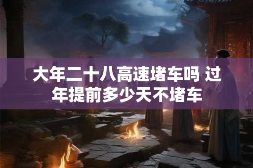 大年二十八高速堵车吗 过年提前多少天不堵车 大年二十八高速堵车吗 过年提前多少天不堵车
