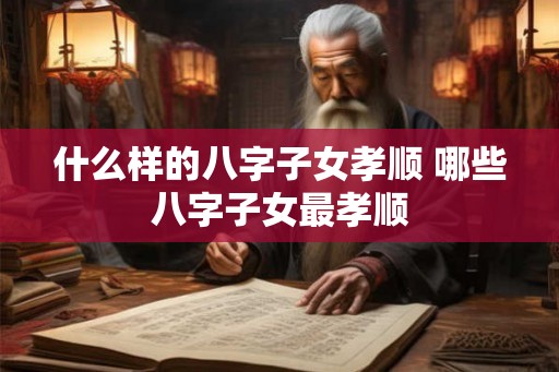 什么样的八字子女孝顺 哪些八字子女最孝顺