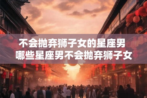 不会抛弃狮子女的星座男 哪些星座男不会抛弃狮子女