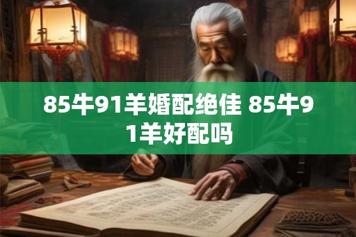85牛91羊婚配绝佳 85牛91羊好配吗 85牛91羊婚配绝佳 85牛91羊好配吗