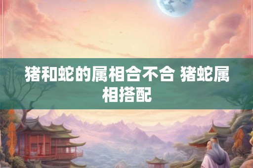 猪和蛇的属相合不合 猪蛇属相搭配