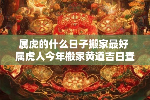 属虎的什么日子搬家最好 属虎人今年搬家黄道吉日查询 属虎的什么日子搬家最好 属虎人今年搬家黄道吉日查询