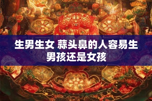 生男生女 蒜头鼻的人容易生男孩还是女孩 生男生女 蒜头鼻的人容易生男孩还是女孩