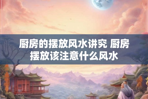 厨房的摆放风水讲究 厨房摆放该注意什么风水