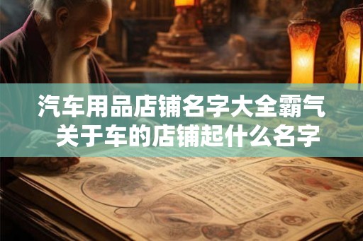 汽车用品店铺名字大全霸气  关于车的店铺起什么名字好