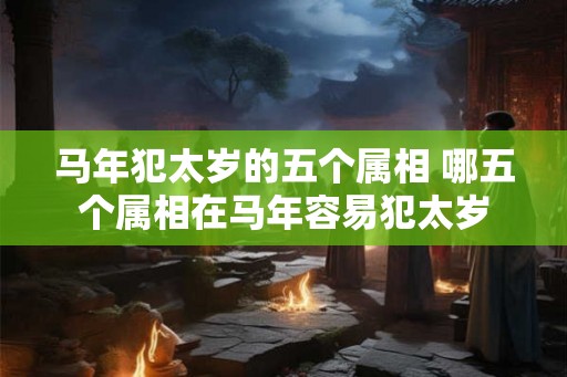 马年犯太岁的五个属相 哪五个属相在马年容易犯太岁