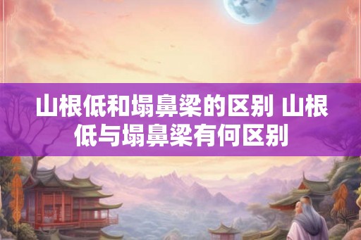 山根低和塌鼻梁的区别 山根低与塌鼻梁有何区别