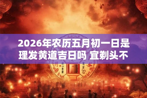 2026年农历五月初一日是理发黄道吉日吗 宜剃头不