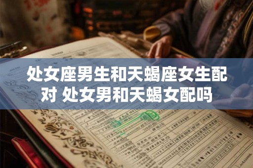 处女座男生和天蝎座女生配对 处女男和天蝎女配吗