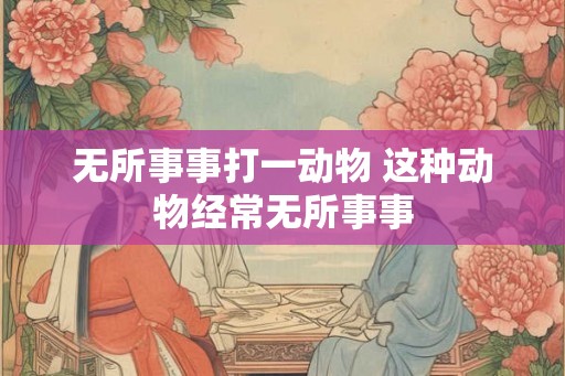 无所事事打一动物 这种动物经常无所事事