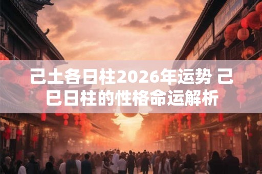 己土各日柱2026年运势 己巳日柱的性格命运解析