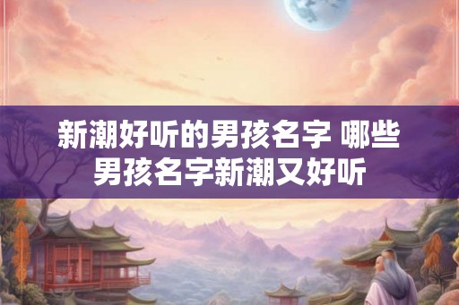 新潮好听的男孩名字 哪些男孩名字新潮又好听 新潮好听的男孩名字 哪些男孩名字新潮又好听