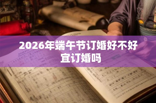 2026年端午节订婚好不好 宜订婚吗 2026年端午节订婚好不好 宜订婚吗