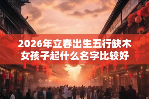 2026年立春出生五行缺木女孩子起什么名字比较好