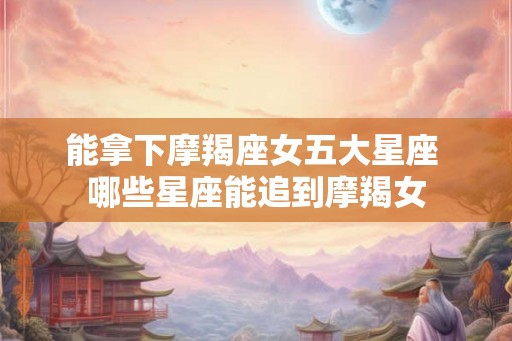 能拿下摩羯座女五大星座 哪些星座能追到摩羯女