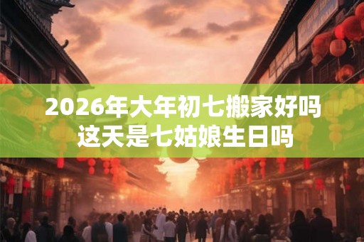 2026年大年初七搬家好吗 这天是七姑娘生日吗