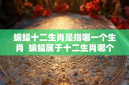 蝙蝠十二生肖是指哪一个生肖  蝙蝠属于十二生肖哪个
