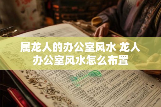 属龙人的办公室风水 龙人办公室风水怎么布置 属龙人的办公室风水 龙人办公室风水怎么布置