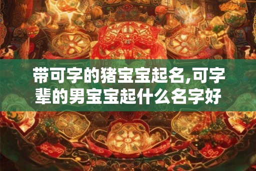 带可字的猪宝宝起名,可字辈的男宝宝起什么名字好