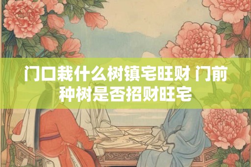 门口栽什么树镇宅旺财 门前种树是否招财旺宅 门口栽什么树镇宅旺财 门前种树是否招财旺宅