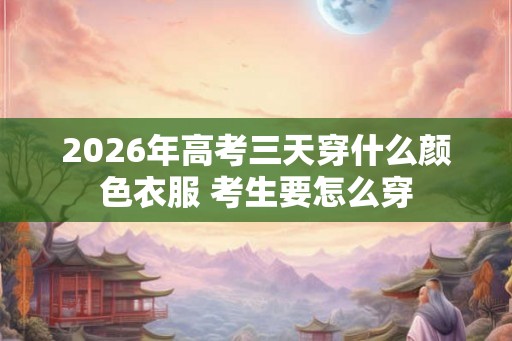 2026年高考三天穿什么颜色衣服 考生要怎么穿
