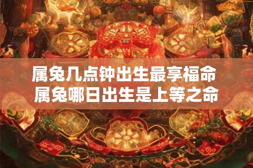 属兔几点钟出生最享福命 属兔哪日出生是上等之命