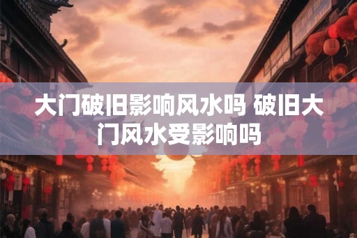 大门破旧影响风水吗 破旧大门风水受影响吗