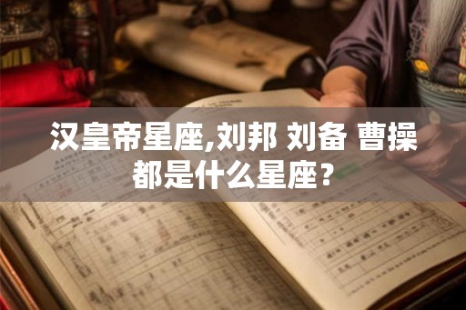汉皇帝星座,刘邦 刘备 曹操都是什么星座？